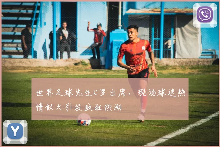 世界足球先生c罗出席，现场球迷热情似火引发疯狂热潮