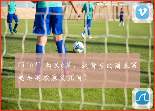 fifa21 购买c罗，这背后的商业策略与游戏意义几何？